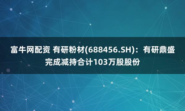 富牛网配资 有研粉材(688456.SH)：有研鼎盛完成减持合计103万股股份