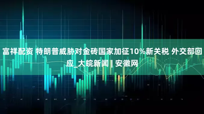 富祥配资 特朗普威胁对金砖国家加征10%新关税 外交部回应_大皖新闻 | 安徽网