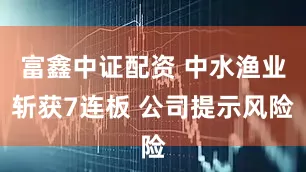 富鑫中证配资 中水渔业斩获7连板 公司提示风险