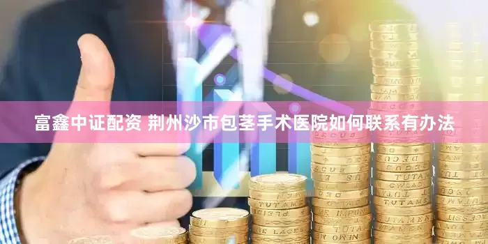 富鑫中证配资 荆州沙市包茎手术医院如何联系有办法