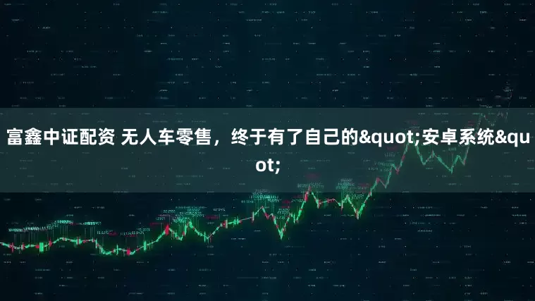 富鑫中证配资 无人车零售，终于有了自己的"安卓系统"